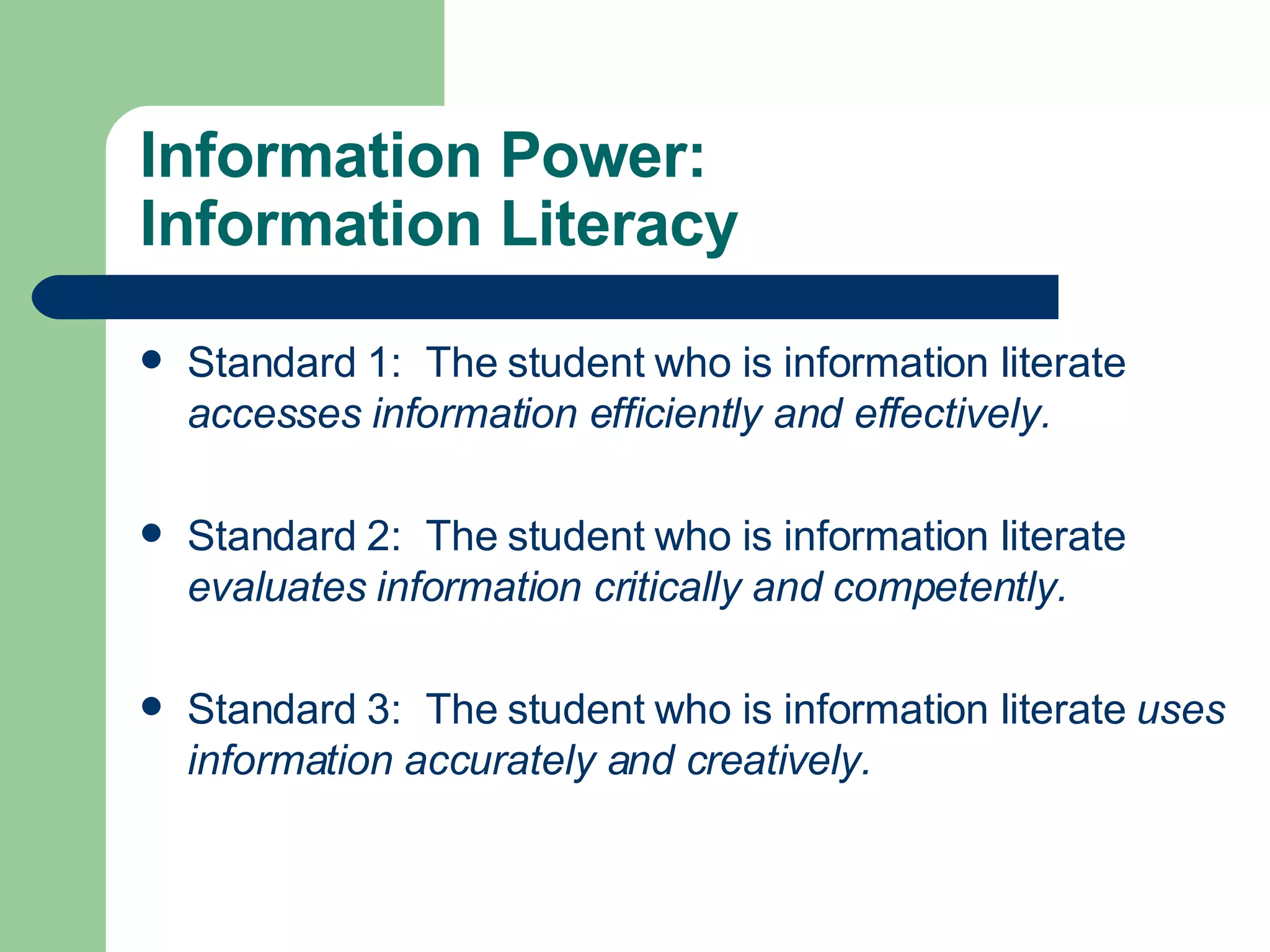 Information Power: Information Literacy Standard 1:  The student who is information literate  accesses information efficiently and effectively. Standard 2:  The student who is information literate  evaluates information critically and competently. Standard 3:  The student who is information literate  uses information accurately and creatively. 