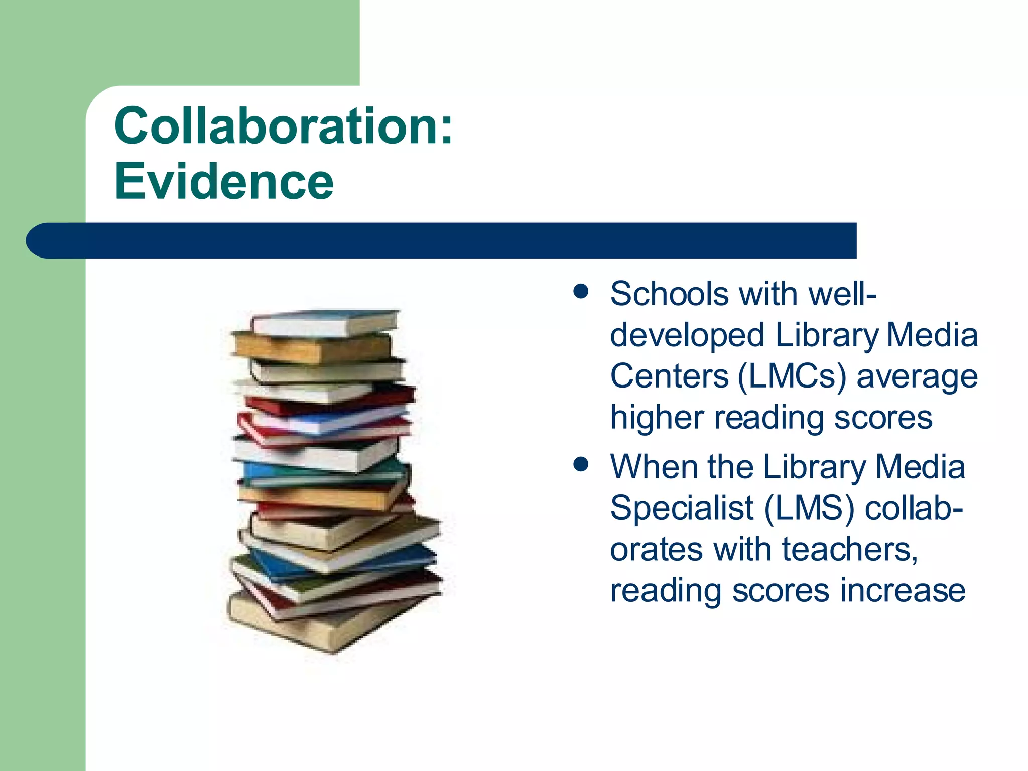 Collaboration:  Evidence Schools with well-developed Library Media Centers (LMCs) average higher reading scores When the Library Media Specialist (LMS) collab-orates with teachers, reading scores increase 