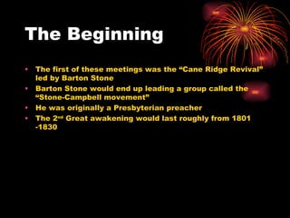 The Beginning  The first of these meetings was the “Cane Ridge Revival” led by Barton Stone  Barton Stone would end up leading a group called the “Stone-Campbell movement” He was originally a Presbyterian preacher The 2 nd  Great awakening would last roughly from 1801 -1830  