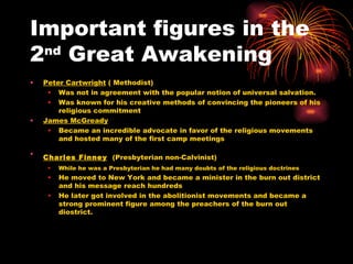 Important figures in the 2 nd  Great Awakening  Peter Cartwright  ( Methodist) Was not in agreement with the popular notion of universal salvation. Was known for his creative methods of convincing the pioneers of his religious commitment  James McGready   Became an incredible advocate in favor of the religious movements and hosted many of the first camp meetings  Charles Finney   (Presbyterian non-Calvinist)  While he was a Presbyterian he had many doubts of the religious doctrines He moved to New York and became a minister in the burn out district and his message reach hundreds  He later got involved in the abolitionist movements and became a strong prominent figure among the preachers of the burn out diostrict. 