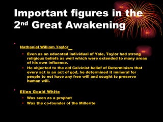 Important figures in the 2 nd  Great Awakening Nathaniel William Taylor   Even as an educated individual of Yale, Taylor had strong religious beliefs as well which were extended to many areas of his own influence. He objected to the old Calvinist belief of Determinism that every act is an act of god, he determined it immoral for people to not have any free will and sought to preserve human will.  Ellen Gould White   Was seen as a prophet  Was the co-founder of the Millerite  