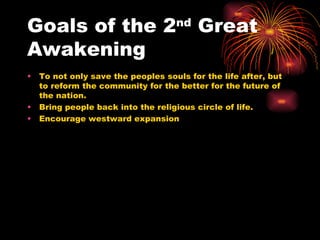 Goals of the 2 nd  Great Awakening  To not only save the peoples souls for the life after, but to reform the community for the better for the future of the nation.  Bring people back into the religious circle of life. Encourage westward expansion  