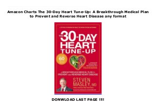 Amazon Charts The 30-Day Heart Tune-Up: A Breakthrough Medical Plan
to Prevent and Reverse Heart Disease any format
DONWLOAD LAST PAGE !!!!
This books ( The 30-Day Heart Tune-Up: A Breakthrough Medical Plan to Prevent and Reverse Heart Disease ) Made by Steven Masley About Books THE 30-DAY HEART TUNE-UP takes readers step by step through a revolutionary program to tune up their hearts, energy, waistlines, and sex lives, with 60 delicious recipes to help jump-start a heart-healthy diet. Cardiovascular disease is the #1 killer of Americans today. But, the good news is that everyone-regardless of size, genetics, gender, or age-can treat arterial plaque and prevent heart attacks and strokes with this book. The keys to the program are shrinking arterial plaque, improving circulation, and strengthening your heartbeat. The tools in this book include heart-healing foods, exercise that strengthens the heart and arteries, stress management, and a customized heart-friendly supplement plan. THE 30-DAY HEART TUNE-UP program is easy, fast, and could even be called sexy. Dr. Masley devotes a chapter to showing how improving heart health enhances sex drive and function in both men and women. To Download Please Click https://fomesrtyzizi.blogspot.com/?book=1455547115
 
