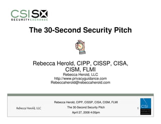 The 30-Second Security Pitch



            Rebecca Herold, CIPP, CISSP, CISA,
                       CISM, FLMI
                              Rebecca Herold, LLC
                       http://www.privacyguidance.com
                      Rebeccaherold@rebeccaherold.com




                       Rebecca Herold, CIPP, CISSP, CISA, CISM, FLMI

Rebecca Herold, LLC             The 30-Second Security Pitch           1
                                   April 27, 2008 4:00pm
 