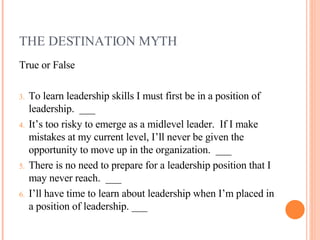 THE DESTINATION MYTH <ul><li>True or False </li></ul><ul><li>To learn leadership skills I must first be in a position of l...
