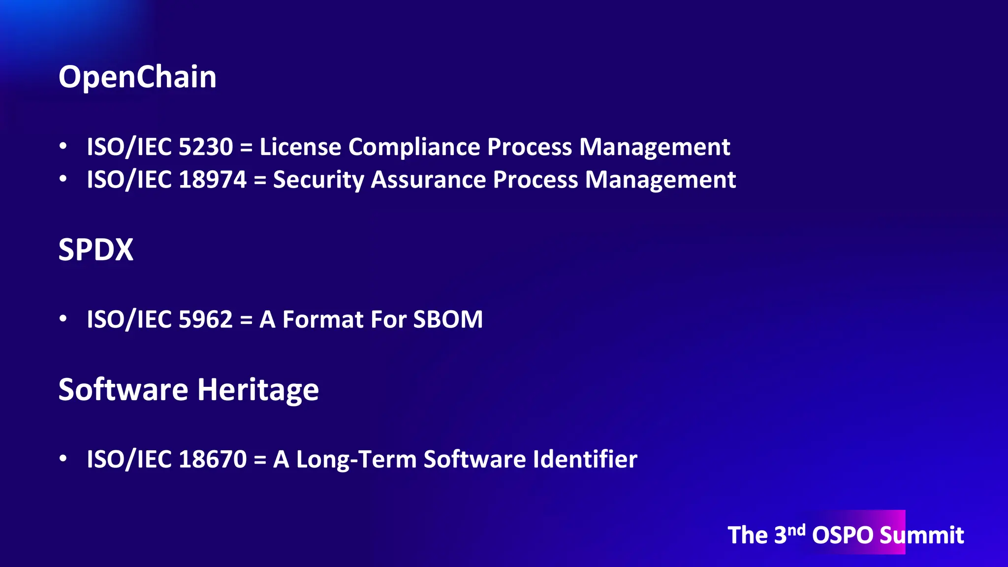 The 3nd OSPO Summit
OpenChain
• ISO/IEC 5230 = License Compliance Process Management
• ISO/IEC 18974 = Security Assurance Process Management
SPDX
• ISO/IEC 5962 = A Format For SBOM
Software Heritage
• ISO/IEC 18670 = A Long-Term Software Identifier
 