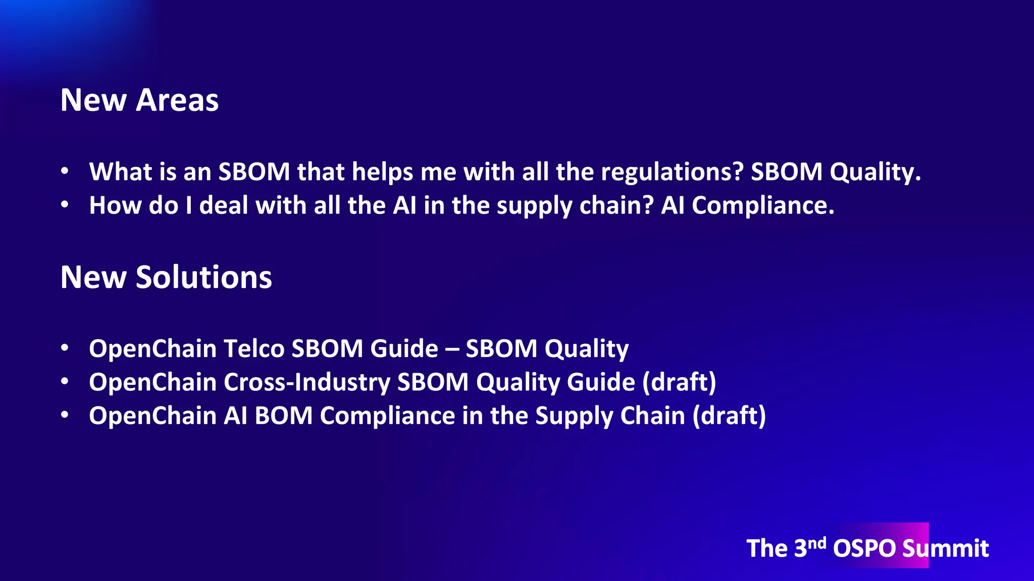 The 3nd OSPO Summit
New Areas
• What is an SBOM that helps me with all the regulations? SBOM Quality.
• How do I deal with all the AI in the supply chain? AI Compliance.
New Solutions
• OpenChain Telco SBOM Guide – SBOM Quality
• OpenChain Cross-Industry SBOM Quality Guide (draft)
• OpenChain AI BOM Compliance in the Supply Chain (draft)
 