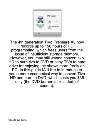 The 4th generation TiVo Premiere XL now
       records up to 150 hours of HD
 programming, which frees users from the
    issue of insufficient storage memory.
 However, you may still wanna convert tivo
HD to burn tivo to DVD or copy TiVo to hard
drive for enjoying the shows more freely on
  PC. In this guide IÂ’d like to introduce to
you a more economical way to convert Tivo
 HD and burn to DVD, which costs you $35
    only (the DVD burner is excluded, of
                    course).




video to dvd burner
 