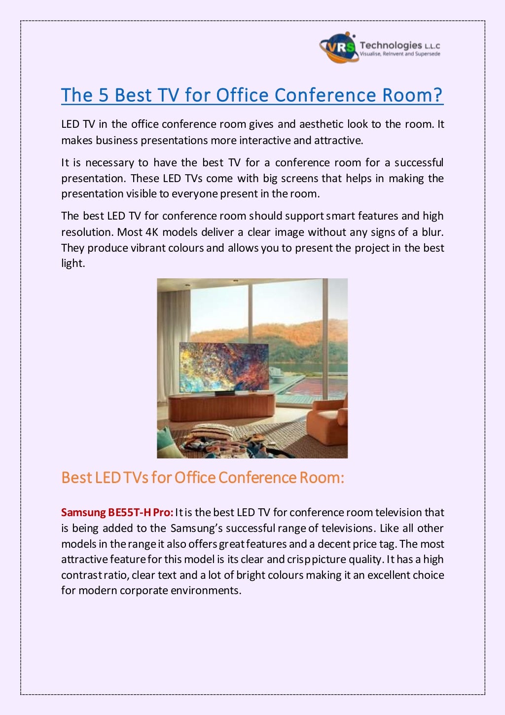 The 5 Best TV for Office Conference Room?
LED TV in the office conference room gives and aesthetic look to the room. It
makes business presentations more interactive and attractive.
It is necessary to have the best TV for a conference room for a successful
presentation. These LED TVs come with big screens that helps in making the
presentation visible to everyone present in the room.
The best LED TV for conference room should support smart features and high
resolution. Most 4K models deliver a clear image without any signs of a blur.
They produce vibrant colours and allows you to present the project in the best
light.
Best LEDTVs forOfficeConferenceRoom:
Samsung BE55T-H Pro:Itis the best LED TV for conferenceroom television that
is being added to the Samsung’s successful range of televisions. Like all other
models in therangeit also offersgreatfeatures and a decentprice tag. The most
attractive featurefor this model is its clear and crisppicture quality. Ithas a high
contrastratio, clear text and a lot of bright colours making it an excellent choice
for modern corporate environments.
 