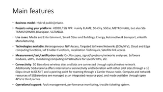 Main features
• Business model: Hybrid public/private.
• Projects using your platform: H2020 / 5G PPP: mainly FLAME, 5G-City, 5GCar, METRO-HAUL, but also 5G-
TRANSFORMER,BlueSpace, 5GTANGO.
• Use cases: Media and Entertainment, Smart Cities and Buildings, Energy, Automotive & transport, eHealth
Manufacturing.
• Technologies available: Heterogeneous NW Access, Targeted Software Networks (SDN/NFV), Cloud and Edge
computing functions, IoT Enabler Functions, Localization Techniques, Satellite link access.
• Measurement/test/certification tools: Oscilloscopes, signal/spectrum/networks analysers. Software
modules, vDPIs, monitoring computing infrastructure for specific KPIs, etc.
• Connectivity: 5G Barcelona wireless sites and labs are connected through optical metro network.
Additionally 5GBarcelona offers international connectivity and federation with other pilot sites through a 10
Gbps circuit to GEANT, and a peering point for roaming through a Carrier House node. Compute and network
resources of 5GBarcelona are managed as an integrated resource pool, and made available through open
APIs to third parties.
• Operational support: Fault management, performance monitoring, trouble ticketing system.
 