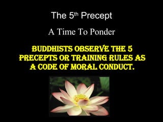 The 5 th  Precept A Time To Ponder Buddhists observe the 5 precepts or training rules as a code of moral conduct. 