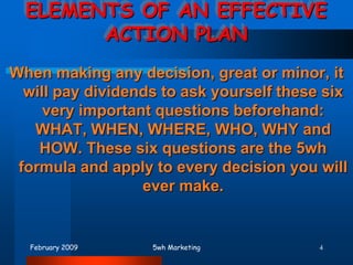 February 20095wh Marketing4ELEMENTS OF AN EFFECTIVE ACTION PLAN When making any decision, great or minor, it will pay dividends to ask yourself these six very important questions beforehand: WHAT, WHEN, WHERE, WHO, WHY and HOW. These six questions are the 5wh formula and apply to every decision you will ever make. 