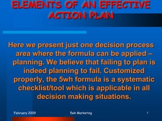 February 20095wh Marketing7ELEMENTS OF AN EFFECTIVE ACTION PLAN Here we present just one decision process area where the formula can be applied – planning. We believe that failing to plan is indeed planning to fail. Customized properly, the 5wh formula is a systematic checklist/tool which is applicable in all decision making situations.