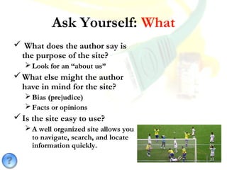 Ask Yourself: What
 What does the author say is
the purpose of the site?
Look for an “about us”
What else might the author
have in mind for the site?
Bias (prejudice)
Facts or opinions
Is the site easy to use?
A well organized site allows you
to navigate, search, and locate
information quickly.
 