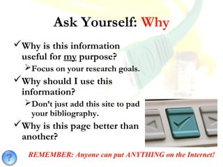 Ask Yourself: Why
Why is this information
useful for my purpose?
Focus on your research goals.
Why should I use this
information?
Don’t just add this site to pad
your bibliography.
Why is this page better than
another?
REMEMBER: Anyone can put ANYTHING on the Internet!
 