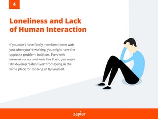 If you don’t have family members home with
you when you’re working, you might have the
opposite problem: Isolation. Even with
internet access and tools like Slack, you might
still develop “cabin fever” from being in the
same place for too long all by yourself.
Loneliness and Lack
of Human Interaction
4
 