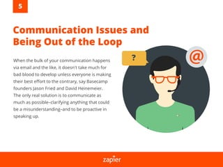 Communication Issues and
Being Out of the Loop
When the bulk of your communication happens
via email and the like, it doesn't take much for
bad blood to develop unless everyone is making
their best eﬀort to the contrary, say Basecamp
founders Jason Fried and David Heinemeier.
The only real solution is to communicate as
much as possible–clarifying anything that could
be a misunderstanding–and to be proactive in
speaking up.
?
5
 