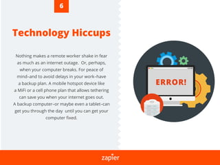 Technology Hiccups
Nothing makes a remote worker shake in fear
as much as an internet outage. Or, perhaps,
when your computer breaks. For peace of
mind–and to avoid delays in your work–have
a backup plan. A mobile hotspot device like
a MiFi or a cell phone plan that allows tethering
can save you when your internet goes out.
A backup computer–or maybe even a tablet–can
get you through the day until you can get your
computer ﬁxed.
ERROR!
6
 