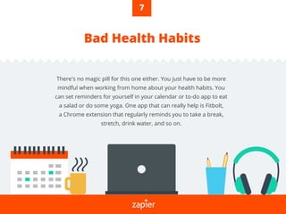 Bad Health Habits
There's no magic pill for this one either. You just have to be more
mindful when working from home about your health habits. You
can set reminders for yourself in your calendar or to-do app to eat
a salad or do some yoga. One app that can really help is Fitbolt,
a Chrome extension that regularly reminds you to take a break,
stretch, drink water, and so on.
7
 
