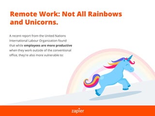 Remote Work: Not All Rainbows
and Unicorns.
A recent report from the United Nations
International Labour Organization found
that while employees are more productive
when they work outside of the conventional
oﬃce, they're also more vulnerable to:
 