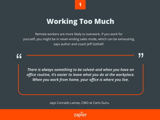 Working Too Much
Remote workers are more likely to overwork. If you work for
yourself, you might be in never-ending sales mode, which can be exhausting,
says author and coach Jeﬀ Gothelf.
says Conrado Lamas, CMO at Carts Guru.
There is always something to be solved–and when you have an
oﬃce routine, it’s easier to leave what you do at the workplace.
When you work from home, your oﬃce is where you live.
1
 