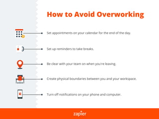 How to Avoid Overworking
Set appointments on your calendar for the end of the day.
Set up reminders to take breaks.
Create physical boundaries between you and your workspace.
Turn oﬀ notiﬁcations on your phone and computer.
Be clear with your team on when you’re leaving.
 
