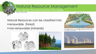 Natural Resources can be classified into:
 renewable (forest)
 non-renewable (minerals)
Natural Resource Management
The Seven Environmental Principles
(Barry Commoner)
 