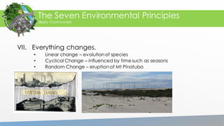 VII. Everything changes.
• Linear change – evolution of species
• Cyclical Change – influenced by time such as seasons
• Random Change – eruption of Mt Pinatubo
The Seven Environmental Principles
(Barry Commoner)
 