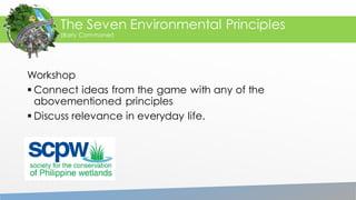 Workshop
 Connect ideas from the game with any of the
abovementioned principles
 Discuss relevance in everyday life.
The Seven Environmental Principles
(Barry Commoner)
 