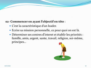 02- Commencer en ayant l’objectif en tête :
     C’est la caractéristique d’un leader.
     Ecrire sa mission personnelle, ce pour quoi on est là.
     Déterminer ses centres d’interet et établir les priorités :
      famille, amis, argent, sante, travail, religion, soi-même,
      principes…




10/11/2011                                                          10
 