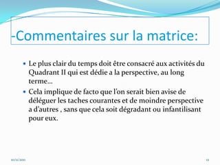 -Commentaires sur la matrice:
         Le plus clair du temps doit être consacré aux activités du
          Quadrant II qui est dédie a la perspective, au long
          terme…
         Cela implique de facto que l’on serait bien avise de
          déléguer les taches courantes et de moindre perspective
          a d’autres , sans que cela soit dégradant ou infantilisant
          pour eux.




10/11/2011                                                             12
 