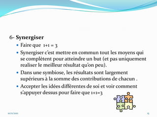 6- Synergiser
         Faire que 1+1 = 3
         Synergiser c’est mettre en commun tout les moyens qui
          se complètent pour atteindre un but (et pas uniquement
          realiser le meilleur résultat qu’on peu).
         Dans une symbiose, les résultats sont largement
          supérieurs à la somme des contributions de chacun .
         Accepter les idées différentes de soi et voir comment
          s’appuyer dessus pour faire que 1+1=3


10/11/2011                                                         15
 