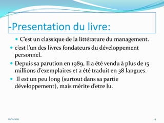 -Presentation du livre:
       C’est un classique de la littérature du management.
  c’est l’un des livres fondateurs du développement
   personnel.
  Depuis sa parution en 1989, Il a été vendu à plus de 15
   millions d’exemplaires et a été traduit en 38 langues.
  Il est un peu long (surtout dans sa partie
   développement), mais mérite d’etre lu.




10/11/2011                                                    4
 
