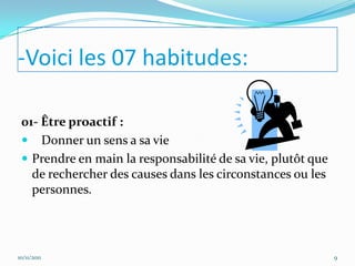 -Voici les 07 habitudes:

 01- Être proactif :
  Donner un sens a sa vie
  Prendre en main la responsabilité de sa vie, plutôt que
   de rechercher des causes dans les circonstances ou les
   personnes.




10/11/2011                                                   9
 