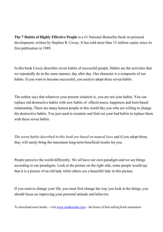The 7 Habits of Highly Effective People is a #1 National Bestseller book on personal
development, written by Stephen R. Covey. It has sold more than 15 million copies since its
first publication in 1989.




In this book Covey describes seven habits of successful people. Habits are the activities that
we repeatedly do in the same manner, day after day. Our character is a composite of our
habits. If you want to become successful, you need to adopt these seven habits.



The author says that whatever your present situation is, you are not your habits. You can
replace old destructive habits with new habits of effectiveness, happiness and trust-based
relationship. There are many honest people in this world like you who are willing to change
the destructive habits. You just need to examine and find out your bad habits to replace them
with these seven habits.



The seven habits described in this book are based on natural laws and if you adopt them,
they will surely bring the maximum long-term beneficial results for you.



People perceive the world differently. We all have our own paradigm and we see things
according to our paradigms. Look at the picture on the right side, some people would say
that it is a picture of an old lady while others see a beautiful lady in this picture.



If you want to change your life, you must first change the way you look at the things, you
should focus on improving your personal attitude and behavior.


To download more books – visit www.readtowake.com – the home of best-selling book summaries
 