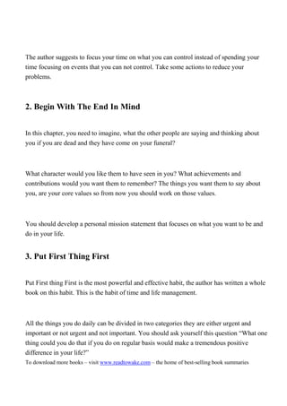 The author suggests to focus your time on what you can control instead of spending your
time focusing on events that you can not control. Take some actions to reduce your
problems.



2. Begin With The End In Mind


In this chapter, you need to imagine, what the other people are saying and thinking about
you if you are dead and they have come on your funeral?



What character would you like them to have seen in you? What achievements and
contributions would you want them to remember? The things you want them to say about
you, are your core values so from now you should work on those values.



You should develop a personal mission statement that focuses on what you want to be and
do in your life.


3. Put First Thing First


Put First thing First is the most powerful and effective habit, the author has written a whole
book on this habit. This is the habit of time and life management.



All the things you do daily can be divided in two categories they are either urgent and
important or not urgent and not important. You should ask yourself this question “What one
thing could you do that if you do on regular basis would make a tremendous positive
difference in your life?”
To download more books – visit www.readtowake.com – the home of best-selling book summaries
 
