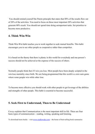 You should remind yourself the Pareto principle that states that 80% of the results flow out
of 20% of the activities. You need to focus on those most important 20% activities that
generate 80% result. You should not spend time doing unimportant tasks. Set priorities to
become more productive.


4. Think Win-Win

Think Win-Win habit teaches you to work together to seek mutual benefits. This habit
encourages you to see other people as cooperative rather than competitor.



It is based on the theory that there is plenty in this world for everybody and one person’s
success should not be achieved at the expense of the success of others.



Normally people think that if I win you lose. Most people have been deeply scripted in the
win-lose mentality since birth. We are being programmed that this world is a zero sum game
where some people win while other lose.



To become more effective you should work with other people to get leverage of the abilities
and strengths of other people. This habit is essential to become successful.




5. Seek First to Understand, Then to Be Understood

Covey explains that Communication is the most important skill in life. There are four
basic types of communication – reading, writing, speaking and listening.

To download more books – visit www.readtowake.com – the home of best-selling book summaries
 