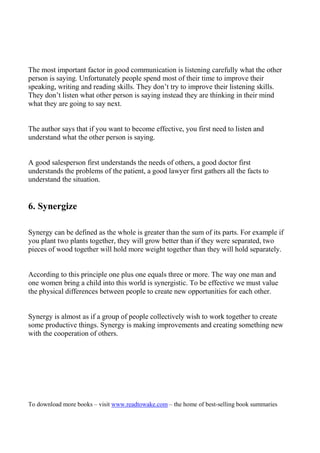 The most important factor in good communication is listening carefully what the other
person is saying. Unfortunately people spend most of their time to improve their
speaking, writing and reading skills. They don’t try to improve their listening skills.
They don’t listen what other person is saying instead they are thinking in their mind
what they are going to say next.


The author says that if you want to become effective, you first need to listen and
understand what the other person is saying.


A good salesperson first understands the needs of others, a good doctor first
understands the problems of the patient, a good lawyer first gathers all the facts to
understand the situation.


6. Synergize

Synergy can be defined as the whole is greater than the sum of its parts. For example if
you plant two plants together, they will grow better than if they were separated, two
pieces of wood together will hold more weight together than they will hold separately.


According to this principle one plus one equals three or more. The way one man and
one women bring a child into this world is synergistic. To be effective we must value
the physical differences between people to create new opportunities for each other.


Synergy is almost as if a group of people collectively wish to work together to create
some productive things. Synergy is making improvements and creating something new
with the cooperation of others.




To download more books – visit www.readtowake.com – the home of best-selling book summaries
 