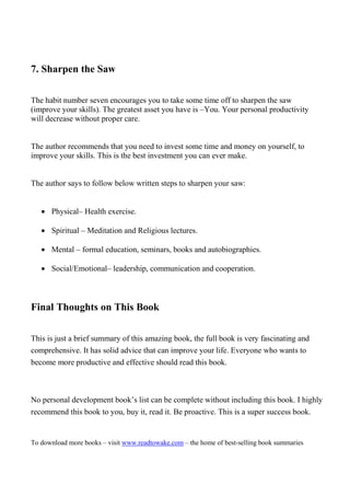 7. Sharpen the Saw

The habit number seven encourages you to take some time off to sharpen the saw
(improve your skills). The greatest asset you have is –You. Your personal productivity
will decrease without proper care.


The author recommends that you need to invest some time and money on yourself, to
improve your skills. This is the best investment you can ever make.


The author says to follow below written steps to sharpen your saw:


   • Physical– Health exercise.

   • Spiritual – Meditation and Religious lectures.

   • Mental – formal education, seminars, books and autobiographies.

   • Social/Emotional– leadership, communication and cooperation.



Final Thoughts on This Book

This is just a brief summary of this amazing book, the full book is very fascinating and
comprehensive. It has solid advice that can improve your life. Everyone who wants to
become more productive and effective should read this book.



No personal development book’s list can be complete without including this book. I highly
recommend this book to you, buy it, read it. Be proactive. This is a super success book.


To download more books – visit www.readtowake.com – the home of best-selling book summaries
 