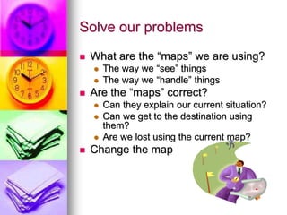 Solve our problems
 What are the “maps” we are using?
 The way we “see” things
 The way we “handle” things
 Are the “maps” correct?
 Can they explain our current situation?
 Can we get to the destination using
them?
 Are we lost using the current map?
 Change the map
 