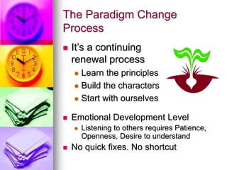 The Paradigm Change
Process
 It’s a continuing
renewal process
 Learn the principles
 Build the characters
 Start with ourselves
 Emotional Development Level
 Listening to others requires Patience,
Openness, Desire to understand
 No quick fixes. No shortcut
 