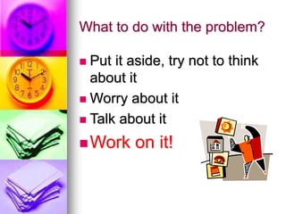 What to do with the problem?
 Put it aside, try not to think
about it
 Worry about it
 Talk about it
Work on it!
 