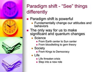 Paradigm shift - “See” things
differently
 Paradigm shift is powerful
 Fundamentally change our attitudes and
behaviors
 The only way for us to make
significant and quantum changes
 Science
 From Earth center to Sun center
 From bloodletting to gem theory
 Society
 From Kings to Democracy
 Life
 Life threaten crisis
 Step into a new role
 