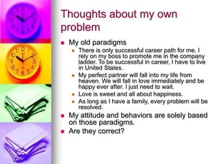 Thoughts about my own
problem
 My old paradigms
 There is only successful career path for me. I
rely on my boss to promote me in the company
ladder. To be successful in career, I have to live
in United States.
 My perfect partner will fall into my life from
heaven. We will fall in love immediately and be
happy ever after. I just need to wait.
 Love is sweet and all about happiness.
 As long as I have a family, every problem will be
resolved.
 My attitude and behaviors are solely based
on those paradigms.
 Are they correct?
 