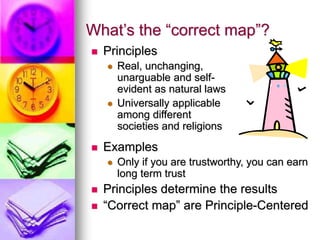 What’s the “correct map”?
 Principles
 Real, unchanging,
unarguable and self-
evident as natural laws
 Universally applicable
among different
societies and religions
 Examples
 Only if you are trustworthy, you can earn
long term trust
 Principles determine the results
 “Correct map” are Principle-Centered
 
