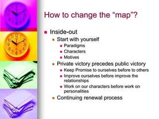 How to change the “map”?
 Inside-out
 Start with yourself
 Paradigms
 Characters
 Motives
 Private victory precedes public victory
 Keep Promise to ourselves before to others
 Improve ourselves before improve the
relationships
 Work on our characters before work on
personalities
 Continuing renewal process
 