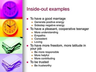 Inside-out examples
 To have a good marriage
 Generate positive energy
 Sidestep negative energy
 To have a pleasant, cooperative teenager
 More understanding
 Empathic
 Consistent
 Loving
 To have more freedom, more latitude in
your job
 Be more responsible
 More helpful
 More contributing
 To be trusted
 Be trustworthy
 