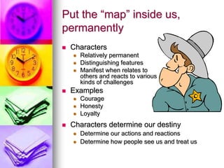 Put the “map” inside us,
permanently
 Characters
 Relatively permanent
 Distinguishing features
 Manifest when relates to
others and reacts to various
kinds of challenges
 Examples
 Courage
 Honesty
 Loyalty
 Characters determine our destiny
 Determine our actions and reactions
 Determine how people see us and treat us
 