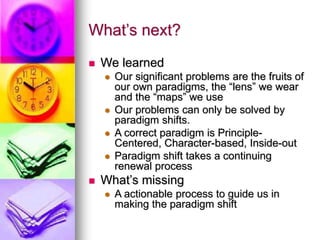 What’s next?
 We learned
 Our significant problems are the fruits of
our own paradigms, the “lens” we wear
and the “maps” we use
 Our problems can only be solved by
paradigm shifts.
 A correct paradigm is Principle-
Centered, Character-based, Inside-out
 Paradigm shift takes a continuing
renewal process
 What’s missing
 A actionable process to guide us in
making the paradigm shift
 