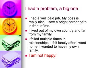 I had a problem, a big one
 I had a well paid job. My boss is
really nice. I saw a bright career path
in front of me.
 I lived out of my own country and far
from my family.
 I failed multiple times in
relationships. I felt lonely after I went
home. I wanted to have my own
family.
 I am not happy!
 